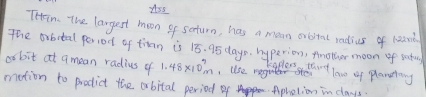 iss 
Thrim. The largest moon of seturn, has a men orbital radius of 1200
abit at amean radius of 1.48* 10^7m use lov of planetang 
mation to prodict the abital period of Apholion in days