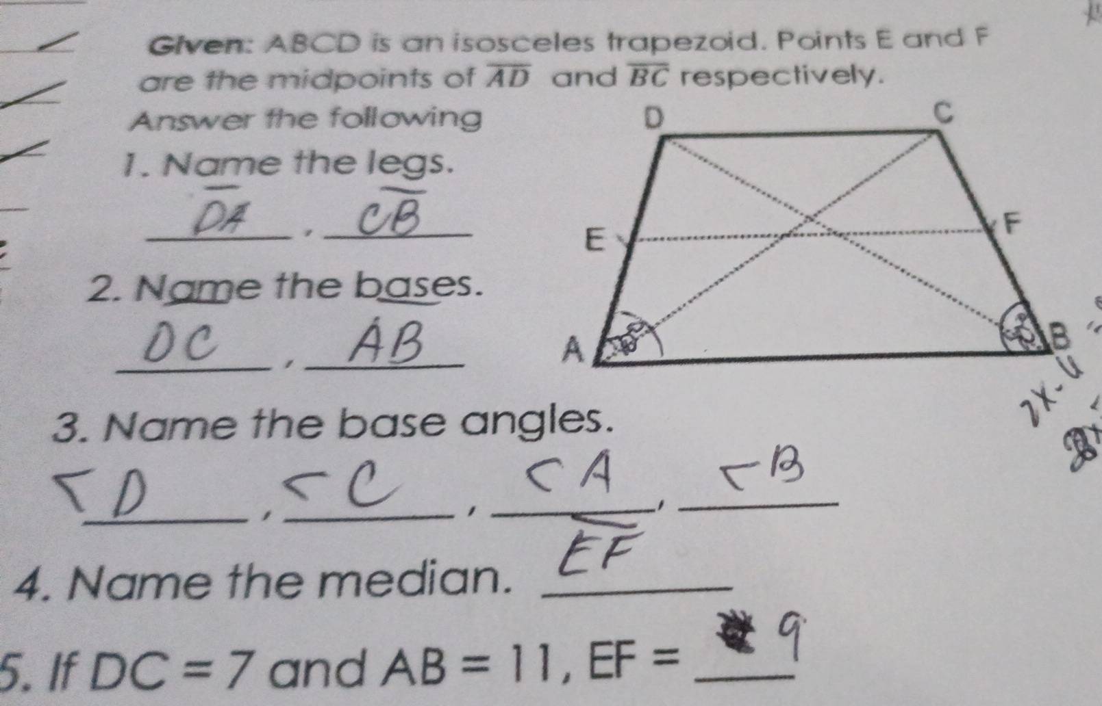 Given: ABCD is an isosceles trapezoid. Points E and F
are the midpoints of overline AD and overline BC respectively. 
Answer the following 
1. Name the legs. 
_,_ 
2. Name the bases. 
_,_ 
3. Name the base angles. 
_1_ 
_1 
1 
_ 
4. Name the median._ 
5. If DC=7 and AB=11, EF= _