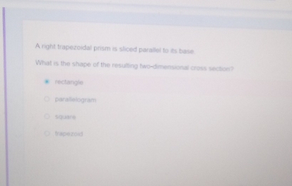 A right trapezoidal prism is sliced parallel to its base
What is the shape of the resulting two-dimensional cross section?
rectangle
parallelogram
square
trapezoid