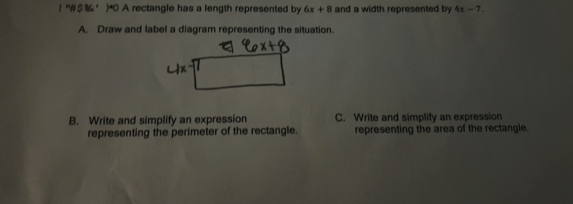 ！ "#$’)*0 A rectangle has a length represented by 6x+8 and a width represented by 4x-7. 
A. Draw and label a diagram representing the situation. 
B. Write and simplify an expression C. Write and simplify an expression 
representing the perimeter of the rectangle. representing the area of the rectangle.