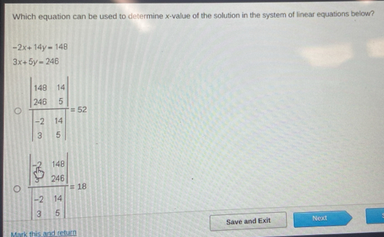 Which equation can be used to determine x-value of the solution in the system of linear equations below?
-2x+14y=148
3x+5y=246
frac beginvmatrix -2&160 5&28endvmatrix beginvmatrix -2&14 3&5endvmatrix =10
Save and Exit
Next
Mark this and return