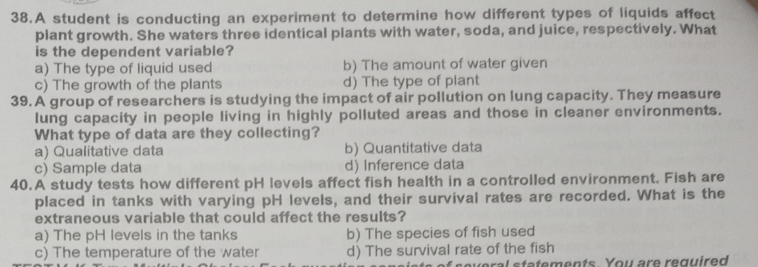 A student is conducting an experiment to determine how different types of liquids affect
plant growth. She waters three identical plants with water, soda, and juice, respectively. What
is the dependent variable?
a) The type of liquid used b) The amount of water given
c) The growth of the plants d) The type of plant
39. A group of researchers is studying the impact of air pollution on lung capacity. They measure
lung capacity in people living in highly polluted areas and those in cleaner environments.
What type of data are they collecting?
a) Qualitative data b) Quantitative data
c) Sample data d) Inference data
40.A study tests how different pH levels affect fish health in a controlled environment. Fish are
placed in tanks with varying pH levels, and their survival rates are recorded. What is the
extraneous variable that could affect the results?
a) The pH levels in the tanks b) The species of fish used
c) The temperature of the water d) The survival rate of the fish
veral statements You are required