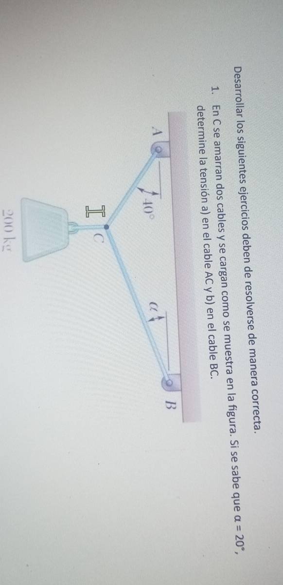 Desarrollar los siguientes ejercicios deben de resolverse de manera correcta.
1. En C se amarran dos cables y se cargan como se muestra en la figura. Si se sabe que alpha =20°,
ión a) en el cable AC y b) en el cable BC.
200 kg