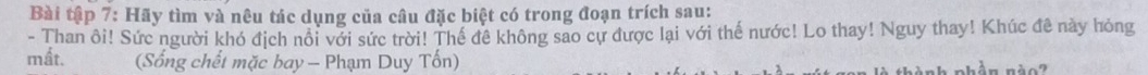 Bài tập 7: Hãy tìm và nêu tác dụng của câu đặc biệt có trong đoạn trích sau: 
- Than ôi! Sức người khó địch nổi với sức trời! Thế đê không sao cự được lại với thế nước! Lo thay! Nguy thay! Khúc đê này hỏng 
mất. (Sống chết mặc bay - Phạm Duy Tốn) 
hèn nà o h