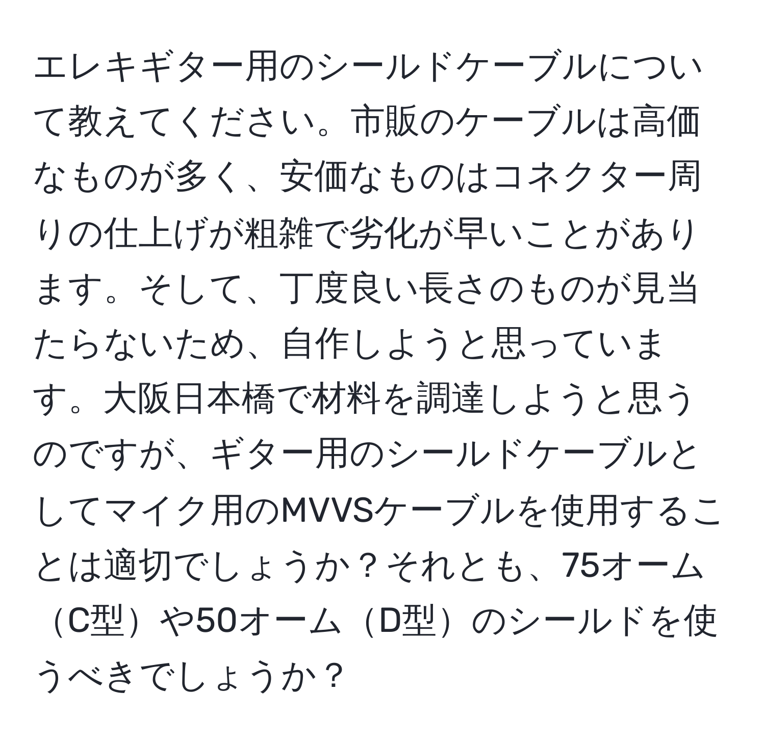 エレキギター用のシールドケーブルについて教えてください。市販のケーブルは高価なものが多く、安価なものはコネクター周りの仕上げが粗雑で劣化が早いことがあります。そして、丁度良い長さのものが見当たらないため、自作しようと思っています。大阪日本橋で材料を調達しようと思うのですが、ギター用のシールドケーブルとしてマイク用のMVVSケーブルを使用することは適切でしょうか？それとも、75オームC型や50オームD型のシールドを使うべきでしょうか？