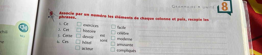 Grammaire * unité 8 
Associe par un numéro les éléments de chaque colonne et puis, recopie les 
phrases. 
1. Ce exercices facile 
2. Cet histoire 
_ 
chili 163 
3. Cette devoir est célèbre_ 
ne 4. Ces hôtel sont moderne_ 
_ 
amusante 
acteur compliqués_