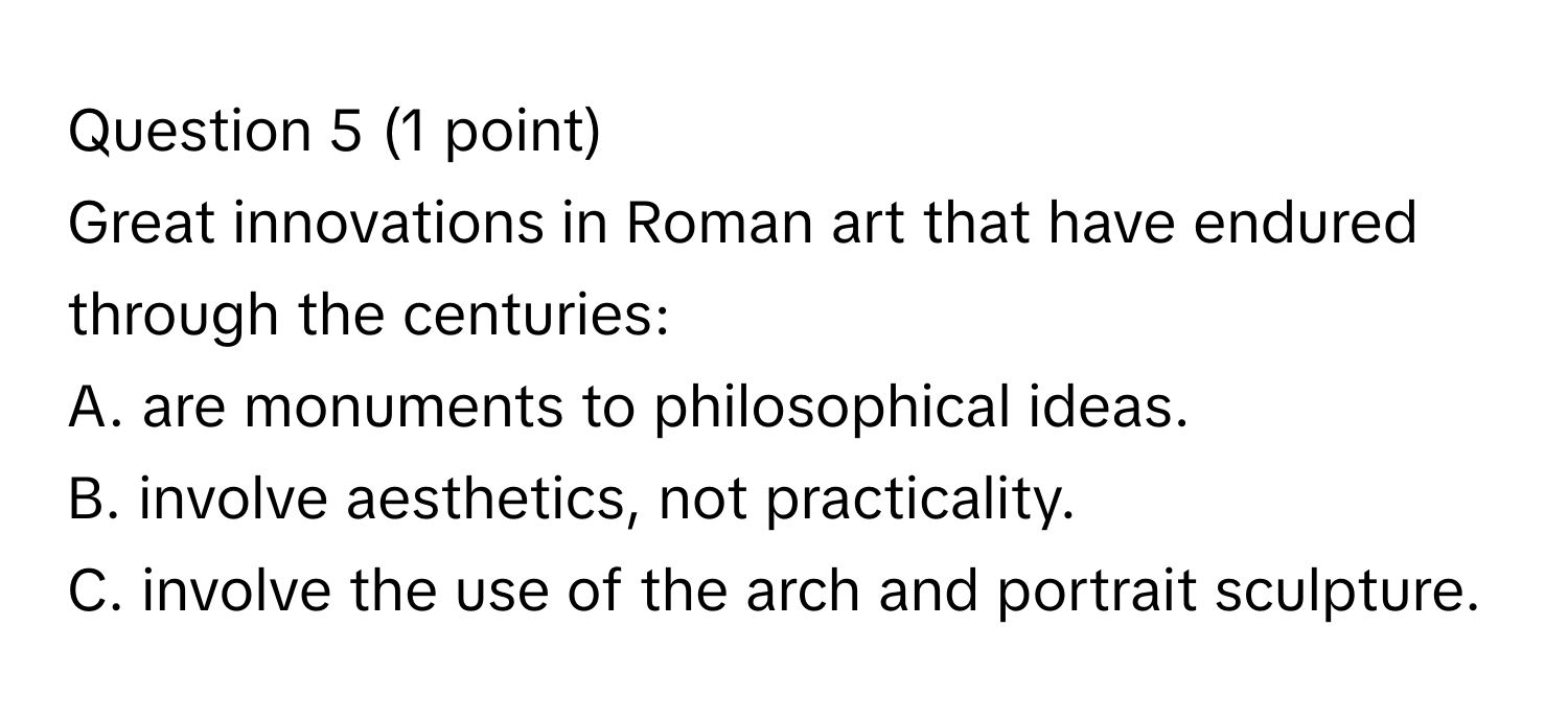 Great innovations in Roman art that have endured through the centuries:
A. are monuments to philosophical ideas.
B. involve aesthetics, not practicality.
C. involve the use of the arch and portrait sculpture.