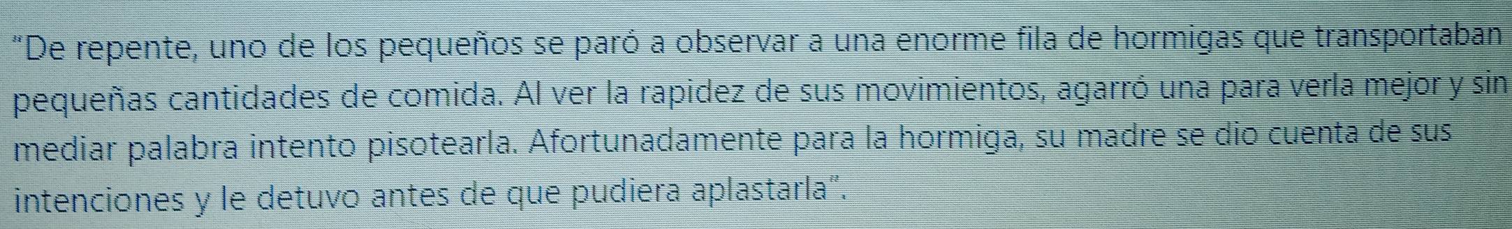 "De repente, uno de los pequeños se paró a observar a una enorme fila de hormigas que transportaban 
pequeñas cantidades de comida. Al ver la rapidez de sus movimientos, agarró una para verla mejor y sin 
mediar palabra intento pisotearla. Afortunadamente para la hormiga, su madre se dio cuenta de sus 
intenciones y le detuvo antes de que pudiera aplastarla".