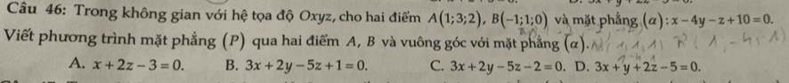 Trong không gian với hệ tọa độ Oxyz, cho hai điểm A(1;3;2), B(-1;1;0) và mặt phẳng (α): x-4y-z+10=0. 
Viết phương trình mặt phẳng (P) qua hai điểm A, B và vuông góc với mặt phẳng
A. x+2z-3=0. B. 3x+2y-5z+1=0. C. 3x+2y-5z-2=0. D. 3x+y+2z-5=0.