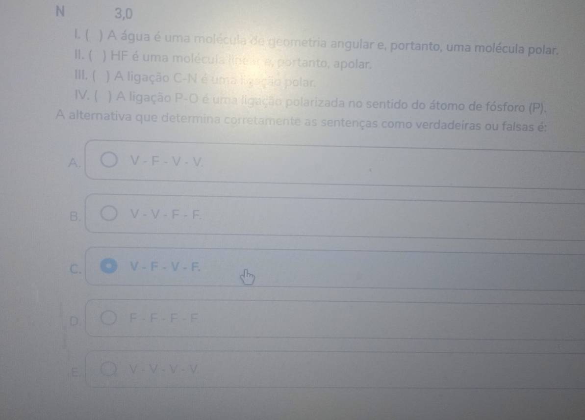 3,0
l. ( ) A água é uma molécula de geometria angular e, portanto, uma molécula polar.
1. ( ) HF é uma molécula line ara, portanto, apolar.
III. ( ) A ligação C-N é uma ligação polar.
IV. ( ) A ligação P-O é uma ligação polarizada no sentido do átomo de fósforo (P).
A alternativa que determina corretamente as sentenças como verdadeiras ou falsas é:
A. V-F-V-V.
B. V-V-F-F.
C. V-F-V-F.
D. F-F-F-F
E. V-V-V-V