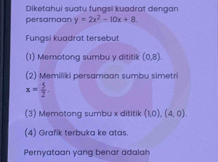 Diketahui suatu fungsi kuadrat dengan 
persamaan y=2x^2-10x+8. 
Fungsi kuadrat tersebut 
(1) Memotong sumbu y dititik (0,8). 
(2) Memiliki persamaan sumbu simetri
x= 5/2 . 
(3) Memotong sumbu x dititik (1,0),(4,0). 
(4) Grafik terbuka ke atas. 
Pernyataan yang benar adalah