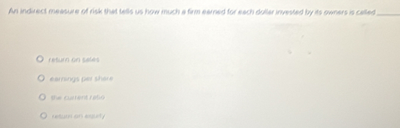 An indirect measure of risk that tells us how much a firm earned for each dollar invested by its owners is called_
return on seles
earnings per shere
the current ratio
retur on esurty