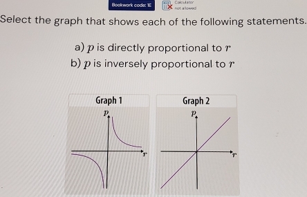 Bookwark code: 1E not a lowe Colculator 
Select the graph that shows each of the following statements. 
a) p is directly proportional to r
b) p is inversely proportional to 
Graph 1 Graph 2