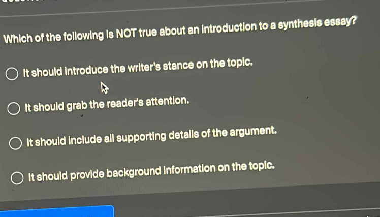 Which of the following is NOT true about an introduction to a synthesis essay?
It should introduce the writer's stance on the topic.
It should grab the reader's attention.
It should include all supporting details of the argument.
It should provide background information on the topic.