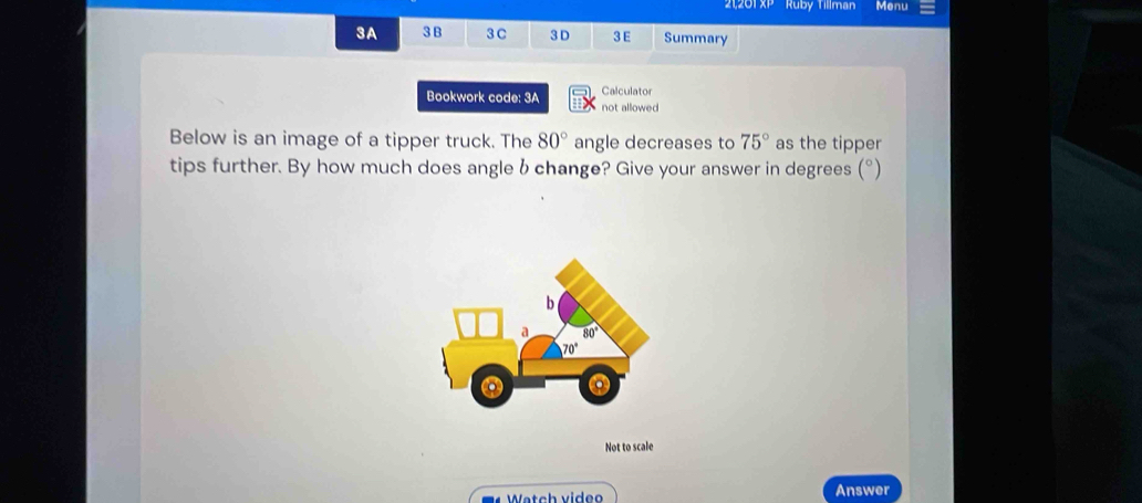 21,201 XP ' ' Ruby Tillman Menu
3A 3 B 3C 3 D 3E Summary
Calculator
Bookwork code: 3A not allowed
Below is an image of a tipper truck. The 80° angle decreases to 75° as the tipper
tips further. By how much does angle b change? Give your answer in degrees (°)
b
a 80°
70°
Not to scale
Watch video Answer