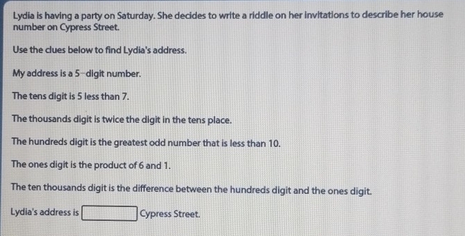 Lydia is having a party on Saturday. She decides to write a riddle on her invitations to describe her house 
number on Cypress Street. 
Use the clues below to find Lydia's address. 
My address is a 5 -digit number. 
The tens digit is 5 less than 7. 
The thousands digit is twice the digit in the tens place. 
The hundreds digit is the greatest odd number that is less than 10. 
The ones digit is the product of 6 and 1. 
The ten thousands digit is the difference between the hundreds digit and the ones digit. 
Lydia's address is Cypress Street.