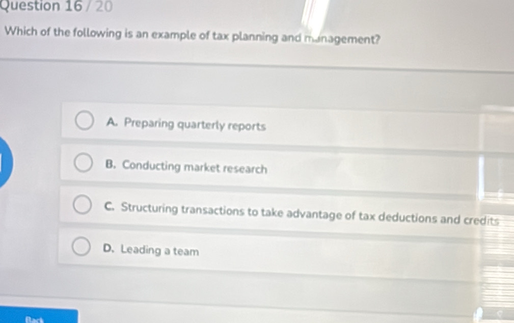 Which of the following is an example of tax planning and management?
A. Preparing quarterly reports
B. Conducting market research
C. Structuring transactions to take advantage of tax deductions and credits
D. Leading a team