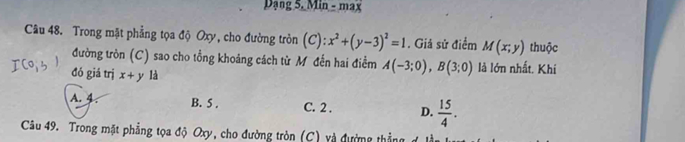 Dạng 5. Min - max
Câu 48. Trong mặt phẳng tọa độ Oxy, cho đường tròn (C): x^2+(y-3)^2=1. Giả sử điểm M(x;y) thuộc
đường tròn (C) sao cho tổng khoảng cách từ Mô đến hai điểm A(-3;0), B(3;0) là lớn nhất. Khí
đó giá trị x+y là
A. 4. B. 5. C. 2. D.  15/4 . 
Câu 49. Trong mặt phẳng tọa độ Oxy, cho đường tròn (C) và đường thắng