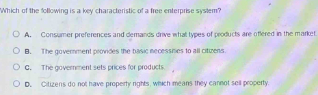 Which of the following is a key characteristic of a free enterprise system?
A. Consumer preferences and demands drive what types of products are offered in the market
B. The government provides the basic necessities to all citizens.
C. The government sets prices for products
D. Citizens do not have property rights, which means they cannot sell property.