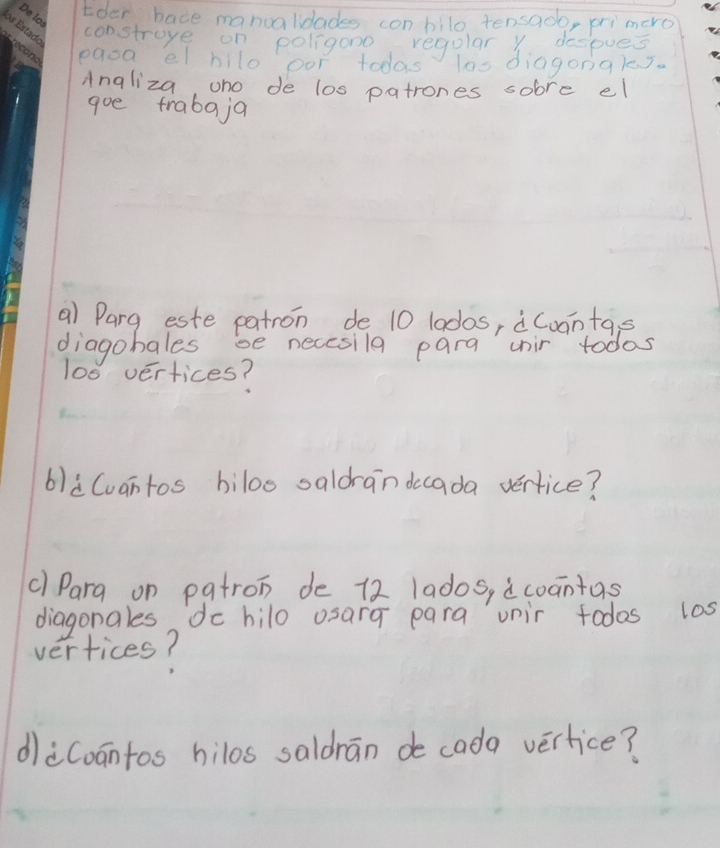 Eder bace manoalidades con bilo tensado, primero 
constroye on poligono regular Y despues. 
eaoa el hilo oor todas las diagongles. 
Angliza, ono de los patrones sobre el 
goe frabaja 
a) Parg este patron de 10 lados, àCoantas 
diagobales se necesila para unir todas
100 vertices? 
6)Cvantos biloo saldrandccada vertice? 
c) Para on patron de 12 lados, ¢coantas 
diagonales do hilo osarg para unir todos l0s 
vertices? 
diCoantos hilos saldrān de cada verlice?