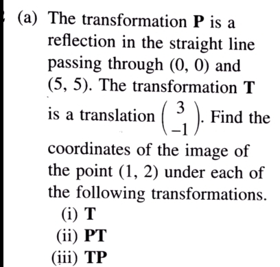 The transformation P is a 
reflection in the straight line 
passing through (0,0) and
(5,5). The transformation T
is a translation beginpmatrix 3 -1endpmatrix. Find the 
coordinates of the image of 
the point (1,2) under each of 
the following transformations. 
(i) T
(ii) PT
(iii) TP