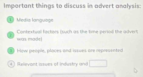 Important things to discuss in advert analysis: 
1 Media language 
Contextual factors (such as the time period the advert 
2 
was made) 
3 How people, places and issues are represented 
4 Relevant issues of industry and