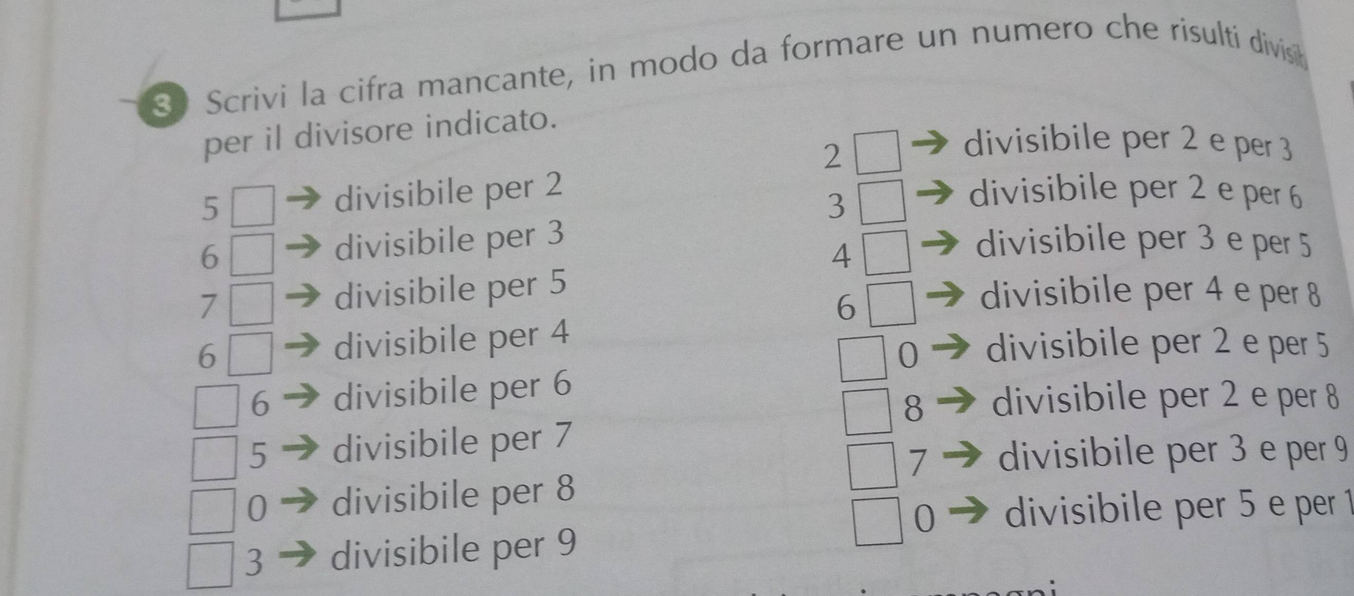 Scrivi la cifra mancante, in modo da formare un numero che risulti divist
per il divisore indicato.
2
divisibile per 2 e per 3
5 divisibile per 2 divisibile per 2 e per 6
3
6 divisibile per 3 divisibile per 3 e per 5
4
7 divisibile per 5 divisibile per 4 e per 8
6
6 divisibile per 4
0 divisibile per 2 e per 5
6 divisibile per 6
8 divisibile per 2 e per 8
5 divisibile per 7
7 divisibile per 3 e per 9
0 divisibile per 8
0 divisibile per 5 e per 1
3 divisibile per 9