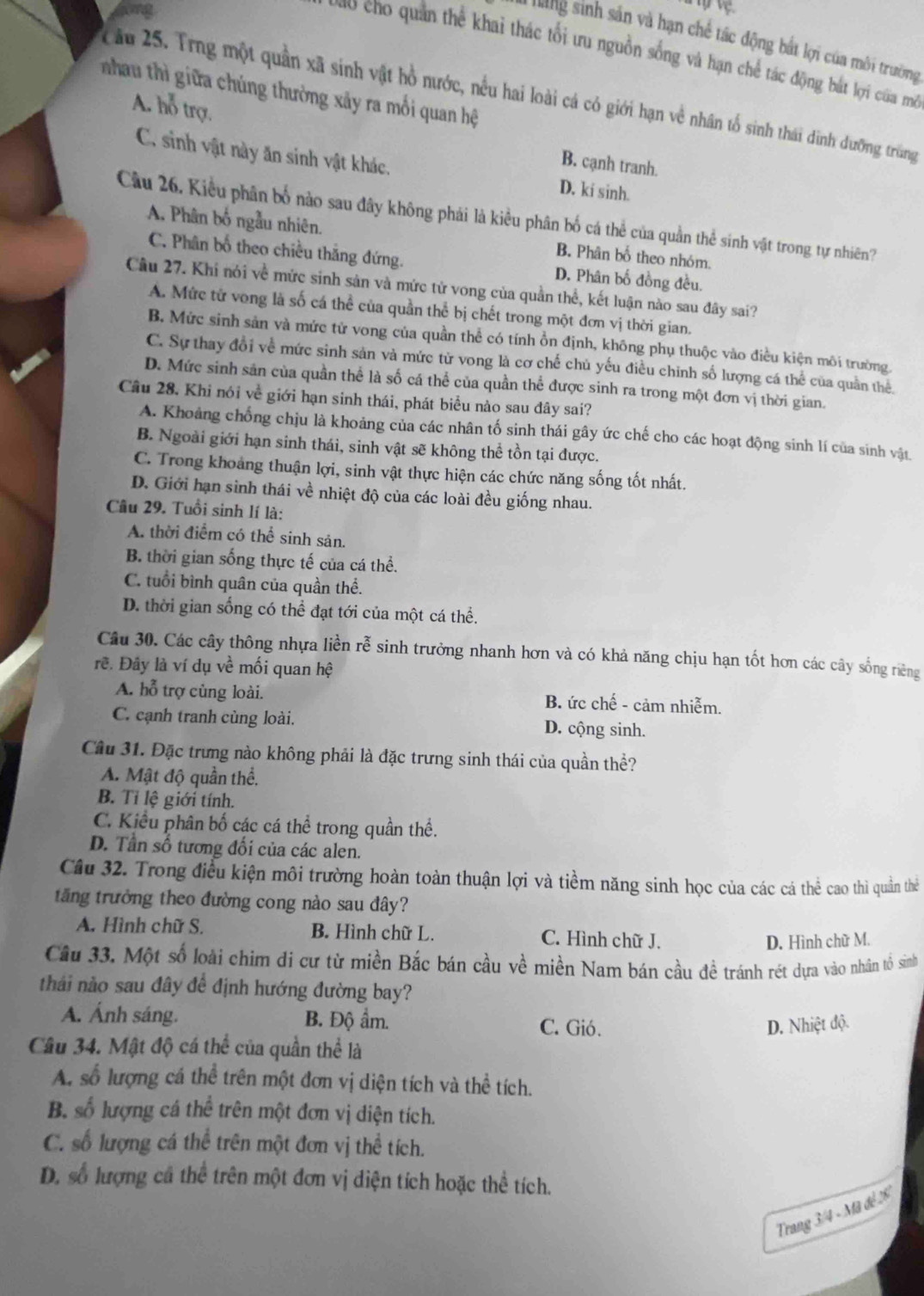 sinh sản và hạn chế tác động bắt lợi của môi trường
C  o cho  uan thể khai thác tối ưu nguồn sống và hạn chế tác động bát lợi của mô
hau thì giữa chúng thường xảy ra mối quan hệ
ầu 25. Trng một quần xã sinh vật hồ nước, nều hai loài cá có giới hạn về nhân tổ sinh thái dinh dưỡng trùng
A. hỗ trợ B. cạnh tranh.
C. sinh vật này ăn sinh vật khác.
D. ki sinh.
Cầu 26. Kiểu phân bố nào sau đây không phái là kiều phân bố cá thể của quần thể sinh vật trong tự nhiên?
A. Phân bố ngẫu nhiên. B. Phân bố theo nhóm.
C. Phân bố theo chiều thắng đứng. D. Phân bố đồng đều.
Câu 27. Khi nói về mức sinh sản và mức tử vong của quần thể, kết luận nào sau đây sai?
A. Mức tử vong là số cá thể của quần thể bị chết trong một đơn vị thời gian.
B. Mức sinh sản và mức từ vong của quần thể có tính ồn định, không phụ thuộc vào điều kiện môi trường.
C. Sự thay đổi về mức sinh sản và mức từ vong là cơ chế chủ yếu điều chinh số lượng cá thể của quân thê.
D. Mức sinh sản của quần thể là số cá thể của quần thể được sinh ra trong một đơn vị thời gian.
Câu 28. Khi nói về giới hạn sinh thái, phát biểu nào sau đây sai?
A. Khoảng chống chịu là khoảng của các nhân tố sinh thái gây ức chế cho các hoạt động sinh lí của sinh vật.
B. Ngoài giới hạn sinh thái, sinh vật sẽ không thể tồn tại được.
C. Trong khoảng thuận lợi, sinh vật thực hiện các chức năng sống tốt nhất.
D. Giới hạn sinh thái về nhiệt độ của các loài đều giống nhau.
Câu 29. Tuổi sinh lí là:
A. thời điểm có thể sinh sản.
B. thời gian sống thực tế của cá thể.
C. tuổi bình quân của quần thể.
D. thời gian sống có thể đạt tới của một cá thể.
Câu 30. Các cây thông nhựa liền rễ sinh trưởng nhanh hơn và có khả năng chịu hạn tốt hơn các cây sống riêng
rẽ. Đây là ví dụ về mối quan hệ
A. hỗ trợ cùng loài. B. ức chế - cảm nhiễm.
C. cạnh tranh cùng loài. D. cộng sinh.
Câu 31. Đặc trưng nào không phải là đặc trưng sinh thái của quần thể?
A. Mật độ quần thể.
B. Tỉ lệ giới tính.
C. Kiểu phân bố các cá thể trong quần thể.
D. Tần số tương đối của các alen.
Câu 32. Trong điều kiện môi trường hoàn toàn thuận lợi và tiềm năng sinh học của các cá thể cao thì quần thể
tăng trưởng theo đường cong nào sau đây?
A. Hình chữ S. B. Hình chữ L. C. Hình chữ J.
D. Hình chữ M.
Cầu 33. Một số loài chim di cư từ miền Bắc bán cầu về miền Nam bán cầu đề tránh rét dựa vào nhân tổ sinh
thải nào sau đây để định hướng đường bay?
A. Ánh sáng. B. Độ ẩm. C. Gió.
D. Nhiệt độ.
Câu 34. Mật độ cá thể của quần thể là
A. số lượng cá thể trên một đơn vị diện tích và thể tích.
B. số lượng cá thể trên một đơn vị diện tích.
C. số lượng cá thể trên một đơn vị thể tích.
D. số lượng cá thể trên một đơn vị diện tích hoặc thể tích.
Trang 3/4 - Mã đề 2