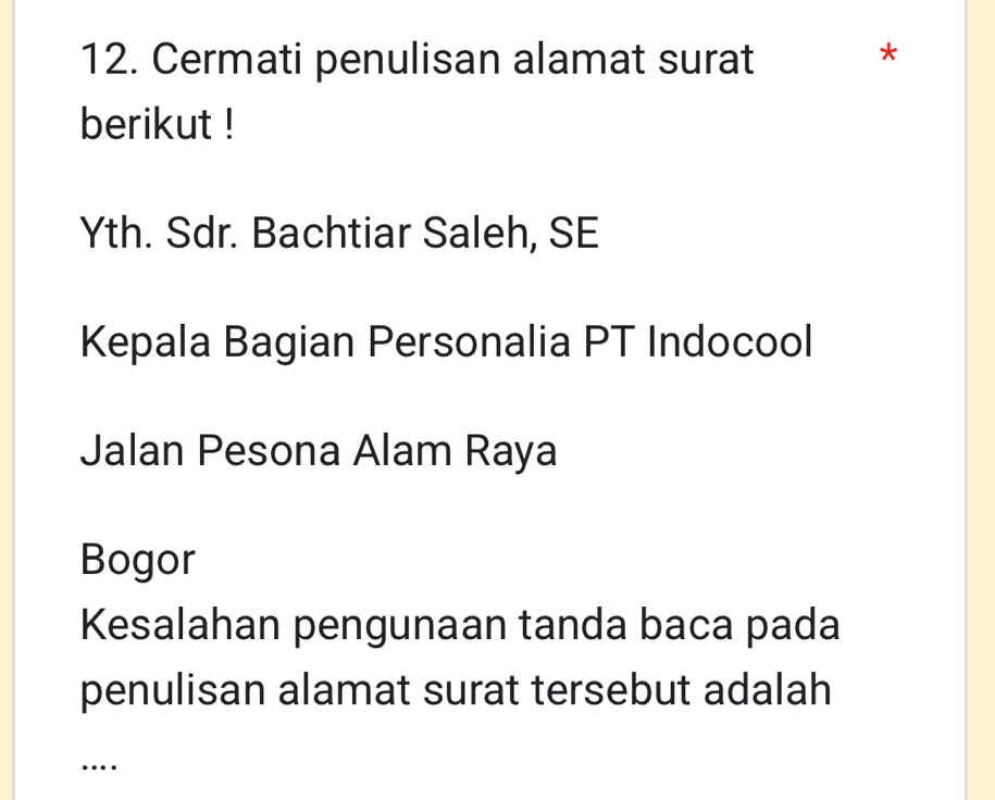 Cermati penulisan alamat surat 
* 
berikut ! 
Yth. Sdr. Bachtiar Saleh, SE 
Kepala Bagian Personalia PT Indocool 
Jalan Pesona Alam Raya 
Bogor 
Kesalahan pengunaan tanda baca pada 
penulisan alamat surat tersebut adalah 
…