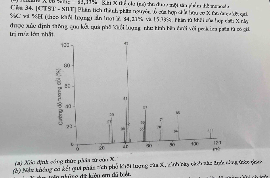 Aikane X có % m_C=83,33% 1. Khi X thế clo (as) thu được một sản phẩm thế monoclo. 
Câu 34. [CTST - SBT] Phân tích thành phần nguyên tố của hợp chất hữu cơ X thu được kết quả
% C và % H (theo khối lượng) lần lượt là 84, 21% và 15,79%. Phân tử khối của hợp chất X này 
được xác định thông qua kết quả phổ khối lượng như hình bên dưới với peak ion phân tử có giá 
trị m/z lớn nhất. 
(a) Xác định công thức phân tử của X. 
(b) Nếu không có kết quả phân tích phổ khối lượng của X, trình bày cách xác định công thức phân 
trên những dữ kiên em đã biết. 
h ng khi có ánh