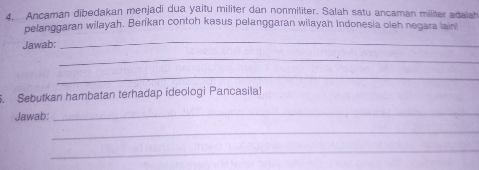 Ancaman dibedakan menjadi dua yaitu militer dan nonmiliter. Salah satu ancaman militer adalah 
pelanggaran wilayah. Berikan contoh kasus pelanggaran wilayah Indonesia oleh negara lain 
Jawab: 
_ 
_ 
_ 
. Sebutkan hambatan terhadap ideologi Pancasila! 
Jawab: 
_ 
_ 
_