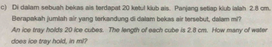 Di dalam sebuah bekas ais terdapat 20 ketul kiub ais. Panjang setiap kiub ialah 2.8 cm. 
Berapakah jumlah air yang terkandung di dalam bekas air tersebut, dalam ml? 
An ice tray holds 20 ice cubes. The length of each cube is 2.8 cm. How many of water 
does ice tray hold, in ml?