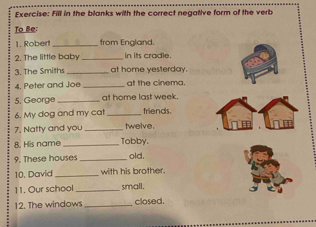 Fill in the blanks with the correct negative form of the verb 
To Be: 
1. Robert _from England. 
2. The little baby _in its cradle. 
3. The Smiths _at home yesterday. 
4. Peter and Joe _at the cinema. 
5. George _at home last week. 
6. My dog and my cat _friends. 
7. Natty and you _twelve. 
8. His name _Tobby. 
9. These houses _old. 
10. David _with his brother. 
11. Our school _small. 
12. The windows _closed.