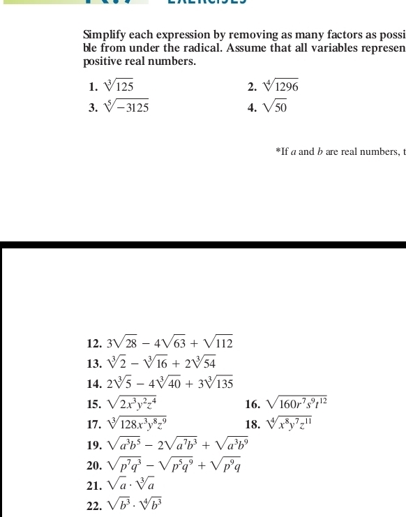 Simplify each expression by removing as many factors as possi 
ble from under the radical. Assume that all variables represen 
positive real numbers. 
1. sqrt[3](125) 2. sqrt[4](1296)
3. sqrt[5](-3125) 4. sqrt(50)
*If a and b are real numbers, t 
12. 3sqrt(28)-4sqrt(63)+sqrt(112)
13. sqrt[3](2)-sqrt[3](16)+2sqrt[3](54)
14. 2sqrt[3](5)-4sqrt[3](40)+3sqrt[3](135)
15. sqrt(2x^3y^2z^4) 16. sqrt(160r^7s^9t^(12))
17. sqrt[3](128x^3y^8z^9) 18. sqrt[4](x^8y^7z^(11))
19. sqrt(a^3b^5)-2sqrt(a^7b^3)+sqrt(a^3b^9)
20. sqrt(p^7q^3)-sqrt(p^5q^9)+sqrt(p^9q)
21. sqrt(a)· sqrt[3](a)
22. sqrt(b^3)· sqrt[4](b^3)