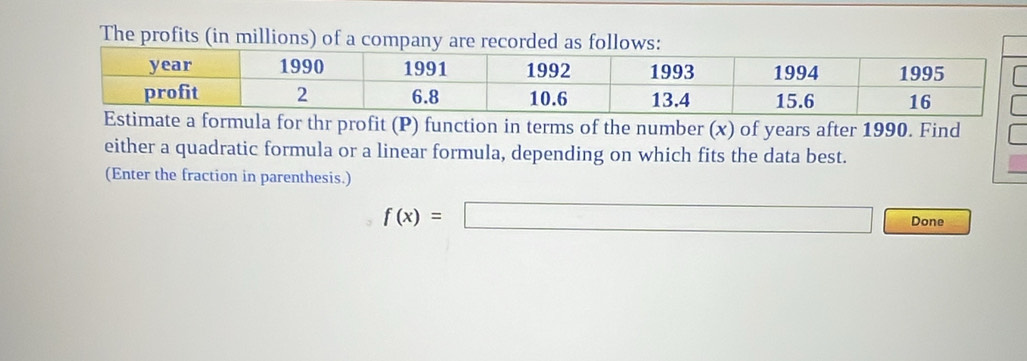 The profits (in millions) of a company are recorded as follows: 
thr profit (P) function in terms of the number (x) of years after 1990. Find 
either a quadratic formula or a linear formula, depending on which fits the data best. 
(Enter the fraction in parenthesis.)
f(x)=□ □ Done