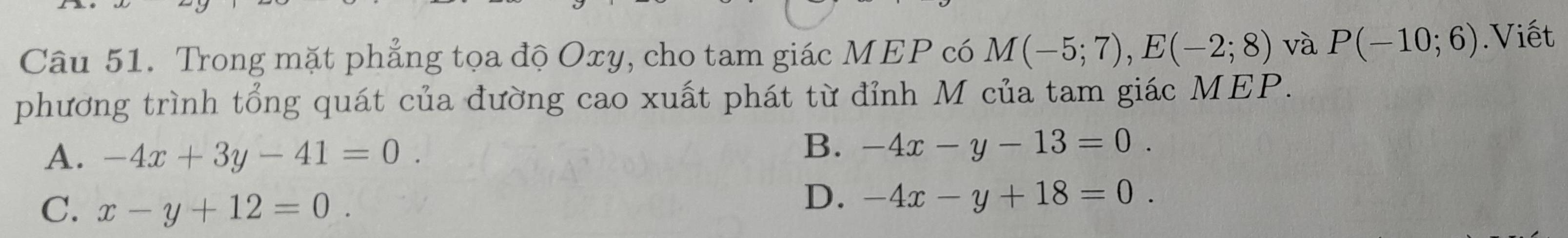 Trong mặt phẳng tọa độ Oxy, cho tam giác MEP có M(-5;7), E(-2;8) và P(-10;6).Viết
phương trình tổng quát của đường cao xuất phát từ đỉnh M của tam giác MEP.
A. -4x+3y-41=0.
B. -4x-y-13=0.
C. x-y+12=0.
D. -4x-y+18=0.