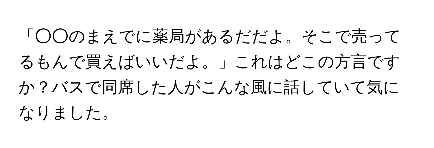 「○○のまえでに薬局があるだだよ。そこで売ってるもんで買えばいいだよ。」これはどこの方言ですか？バスで同席した人がこんな風に話していて気になりました。