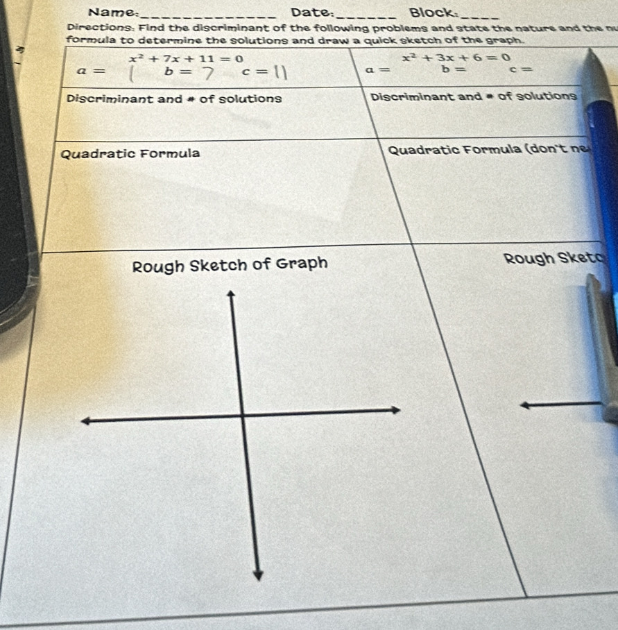 Name:_ Date: _Block 
_ 
Directions: Find the discriminant of the following problems and state the nature and the n 
formula to determine the solutions and draw a quick sketch of the graph. 
4
x^2+7x+11=0
x^2+3x+6=0
a= b= 7 c=
a= b= c=
Discriminant and # of solutions Discriminant and # of solutions 
Quadratic Formula Quadratic Formula (don't nº 
Rough Sketch of Graph Rough Sketc