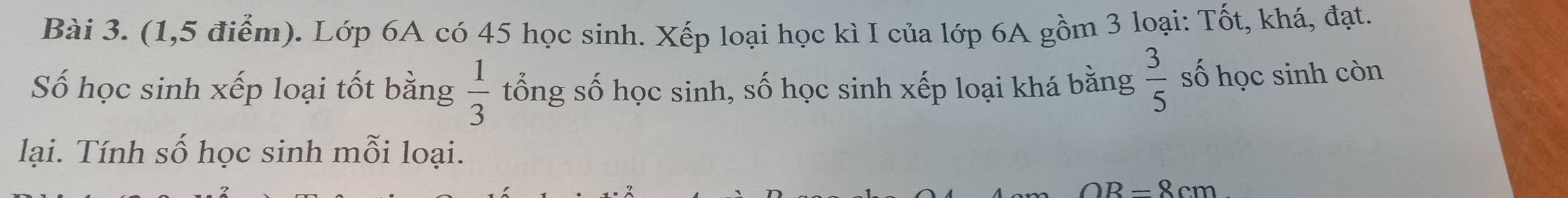 (1,5 điểm). Lớp 6A có 45 học sinh. Xếp loại học kì I của lớp 6A gồm 3 loại: Tốt, khá, đạt. 
Số học sinh xếp loại tốt bằng  1/3  tổng số học sinh, số học sinh xếp loại khá bằng  3/5  số học sinh còn 
lại. Tính số học sinh mỗi loại.
OB=8cm