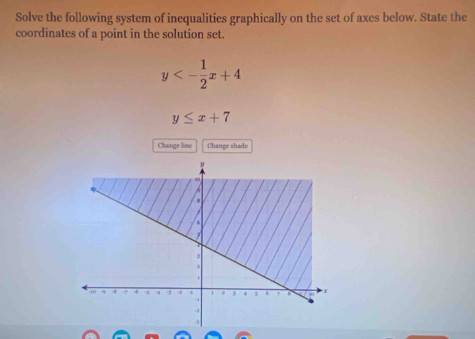 Solve the following system of inequalities graphically on the set of axes below. State the
coordinates of a point in the solution set.
y<- 1/2 x+4
y≤ x+7
Change line Change shade