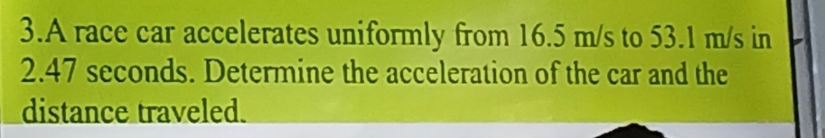 A race car accelerates uniformly from 16.5 m/s to 53.1 m/s in
2.47 seconds. Determine the acceleration of the car and the 
distance traveled.