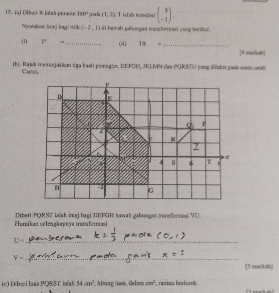 Diberi R ialah putaran 180° pada (1,2) , T ialah translasi beginpmatrix 3 -1endpmatrix. 
Nyatakan imej bagi titik (-2,1) di bawah gabungan transformasi yang berikat. 
(i) T^2= _(ii) TR ·s _ 
4 markah 
(b) Rajah menunjukkan tiga buah pentagon, DEFGH, JKLMN dan PQRSTU yang dilukis pada mars saai 
Cartes. 
Diberi PQRST ialah imej bagi DEFGH bawah gabungan transformasi VU. 
Huraikan selengkapnya transformasi
U= _ 
_ V=
[5 markah] 
(c) Diberi luas PQRST ialah 54cm^2 , hitung luas, dalam cm^2 , rantau berlorek.