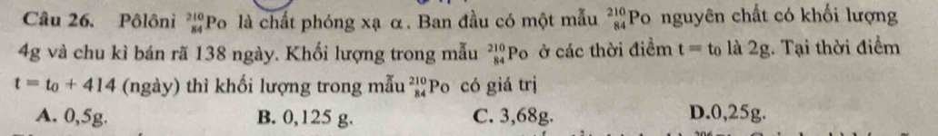 Pôlôni beginarrayr 310 84endarray Po là chất phóng xạ α. Ban đầu có một mẫu _(84)^(210)Po 6 nguyên chất có khối lượng
4g và chu kì bán rã 138 ngày. Khối lượng trong mẫu _(84)^(210)Po ở các thời điểm t= to là 2g. Tại thời điểm
t=t_0+414 (ngày) thì khối lượng trong mẫu beginarrayr 210 84endarray Po có giá trị
A. 0,5g. B. 0,125 g. C. 3,68g. D. 0,25g.