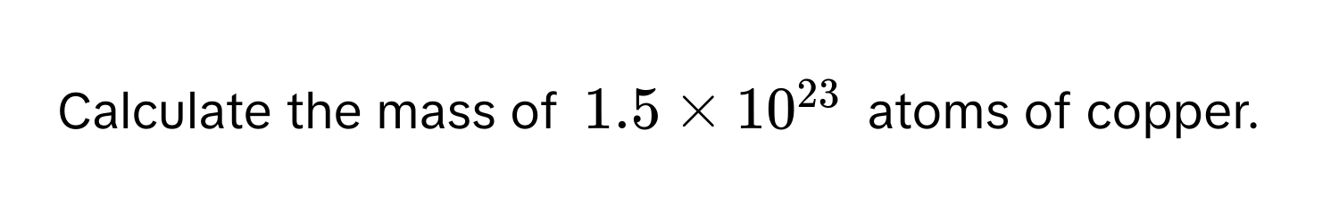 Calculate the mass of $1.5 * 10^(23)$ atoms of copper.