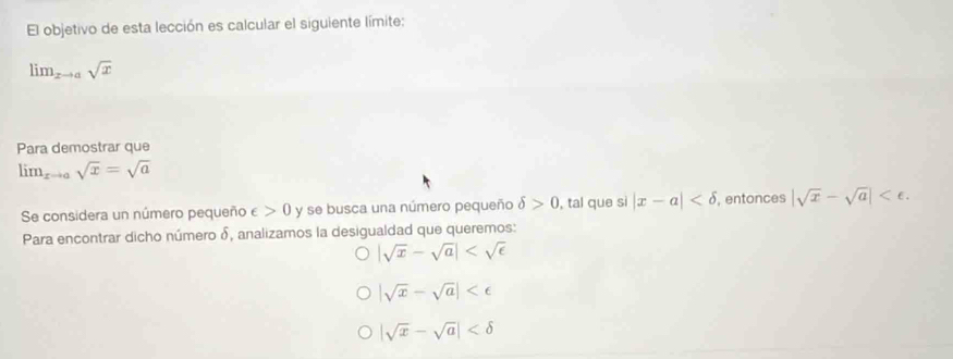 El objetivo de esta lección es calcular el siguiente límite:
lim_xto asqrt(x)
Para demostrar que
lim  underlinexto asqrt(x)=sqrt(a)
Se considera un número pequeño ∈ >0 y se busca una número pequeño delta >0 , tal que si |x-a| , entonces |sqrt(x)-sqrt(a)| . 
Para encontrar dicho número δ, analizamos la desigualdad que queremos:
|sqrt(x)-sqrt(a)|
|sqrt(x)-sqrt(a)|
|sqrt(x)-sqrt(a)|