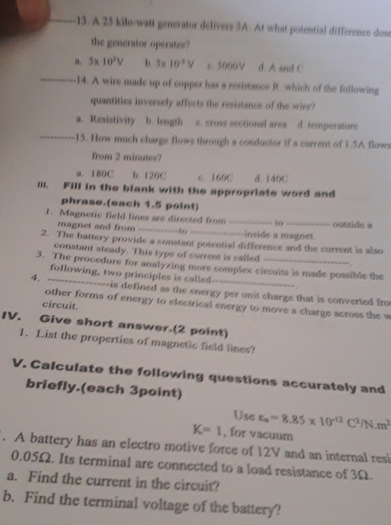 A 25 kilo -wat generator delivers 5A. At what potential difference dose
the generator operates?
n. 5* 10^3V b 5* 10^(-4)V e. 5000V d. A and C
_14. A wire made up of copper has a resistance R. which of the following
quantities inversely affects the resistance of the wire?
a. Resistivity b. length e. cross sectional area d. temperature
_15. How much chargs flows through a conductor if a current of 1.5A flows
from 2 minutes?
a. 180C b. 120C 6. 160C d. 140C
III. Fill in the blank with the appropriate word and
phrase.(each 1.5 point)
1. Magnetic field lines are dirssted from _to _outside a
magnet and from =---------A6 ===== ==--------inside a magnet.
2. The battery provide a constant potential difference and the current is also
constant steady. This typs of current is called
3. The procedure for analyzing more complex circuits is made possible the
following, two principles is called
4. ---------------is defined as the energy per unit charge that is converted fro
other forms of energy to siectrical energy to move a charge across the w
circuit.
IV. Give short answer.(2 point)
1. List the properties of magnetic field lines?
V. Calculate the following questions accurately and
briefly.(each 3point)
Use varepsilon _s=8.85* 10^(-12)C^2/N.m^2
K=1 , for vacuum
. A battery has an electro motive force of 12V and an internal resi
0.05Ω. Its terminal are connected to a load resistance of 3Ω.
a. Find the current in the circuit?
b. Find the terminal voltage of the battery?