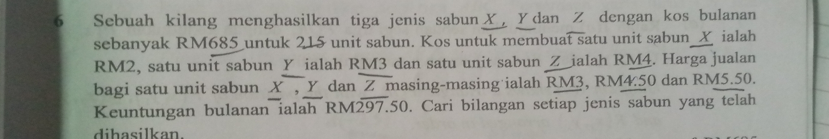 Sebuah kilang menghasilkan tiga jenis sabun ✗, Ydan Z dengan kos bulanan 
sebanyak RM685 untuk 215 unit sabun. Kos untuk membuat satu unit sabun__ ialah
RM2, satu unit sabun Y ialah RM3 dan satu unit sabun Z _ialah RM4. Harga jualan 
bagi satu unit sabun X, Y dan Z masing-masing ialah RM3, R M4.50 dan RM5.50. 
Keuntungan bulanan ialah RM297.50. Cari bilangan setiap jenis sabun yang telah 
dihasilkan.