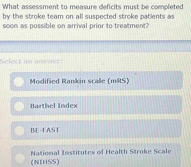 What assessment to measure deficits must be completed
by the stroke team on all suspected stroke patients as
soon as possible on arrival prior to treatment?
Select an answer:
Modified Rankin scale (mRS)
Barthel Index
BE-FAST
National Institutes of Health Stroke Scale
(NIHSS)