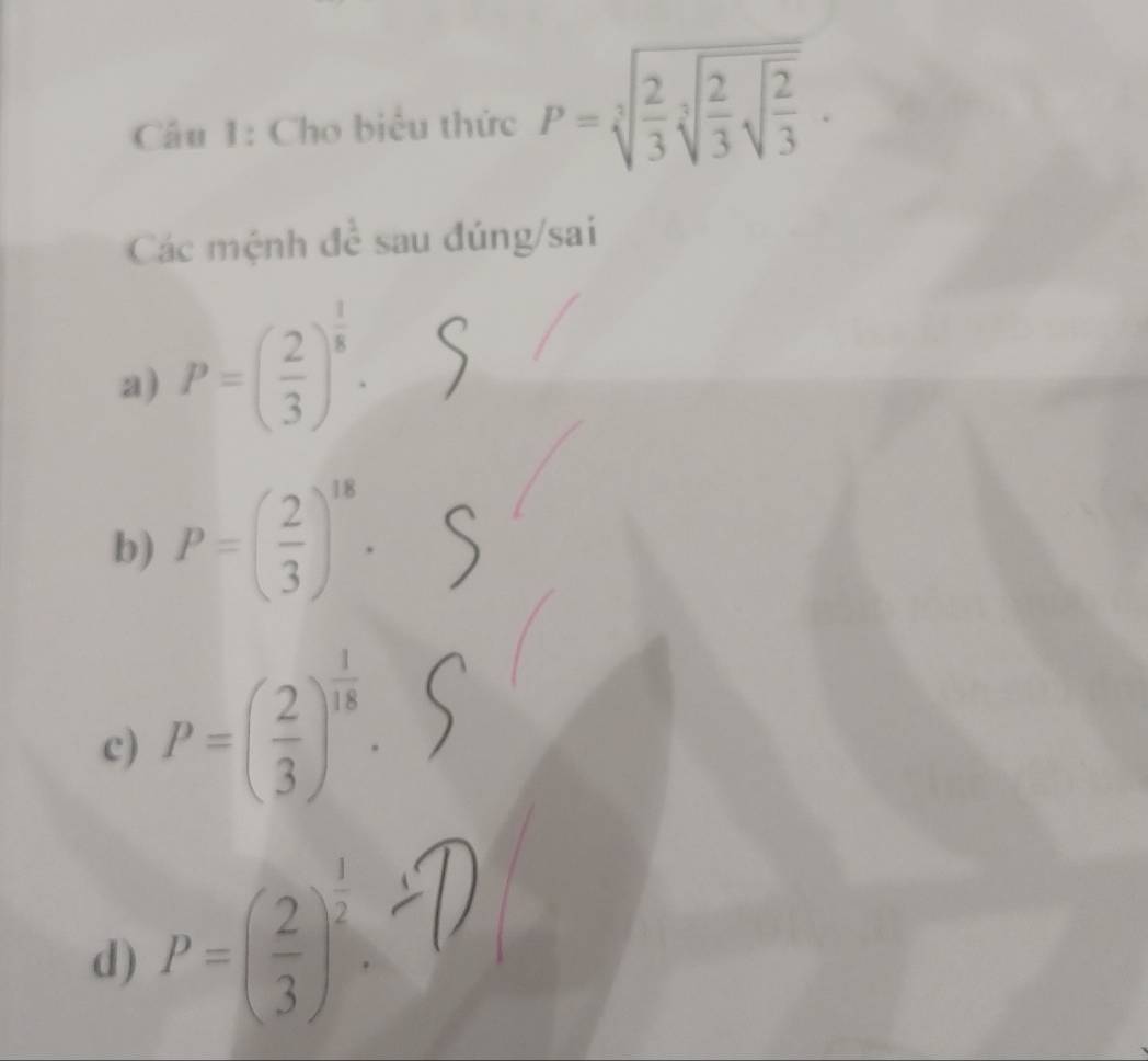 Cho biểu thức P=sqrt[3](frac 2)3sqrt[3](frac 2)3sqrt(frac 2)3.
Các mệnh đề sau đúng/sai
a) P=( 2/3 )^ 1/8 ·
b) P=( 2/3 )^18.
c) P=( 2/3 )^ 1/18 .
d) P=( 2/3 )^ 1/2 .