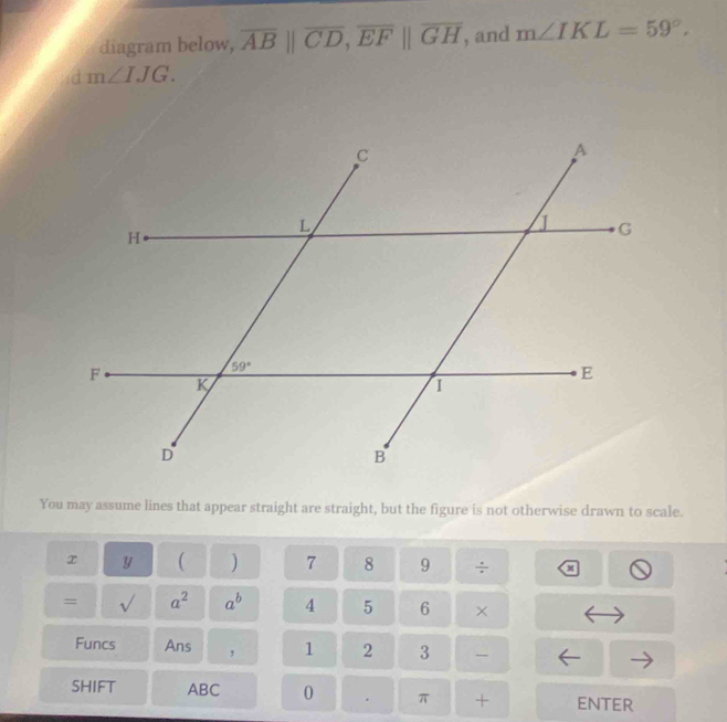 diagram below, overline AB||overline CD,overline EF||overline GH , and m∠ IKL=59°,
d m∠ IJG.
You may assume lines that appear straight are straight, but the figure is not otherwise drawn to scale.
x y ( ) 7 8 9 ÷ x
= sqrt() a^2 a^b 4 5 6 ×
Funcs Ans , 1 2 3
SHIFT ABC 0 . π + ENTER